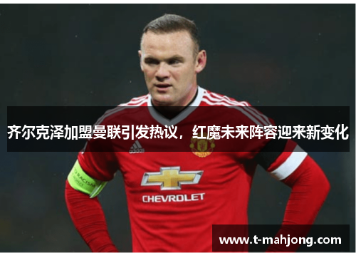 齐尔克泽加盟曼联引发热议，红魔未来阵容迎来新变化